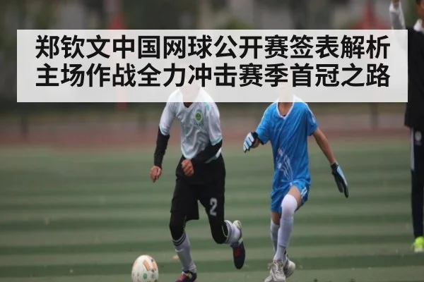 郑钦文中国网球公开赛签表解析 主场作战全力冲击赛季首冠之路（kaiyun）