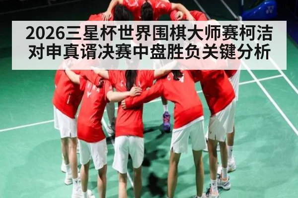2026三星杯世界围棋大师赛柯洁对申真谞决赛中盘胜负关键分析