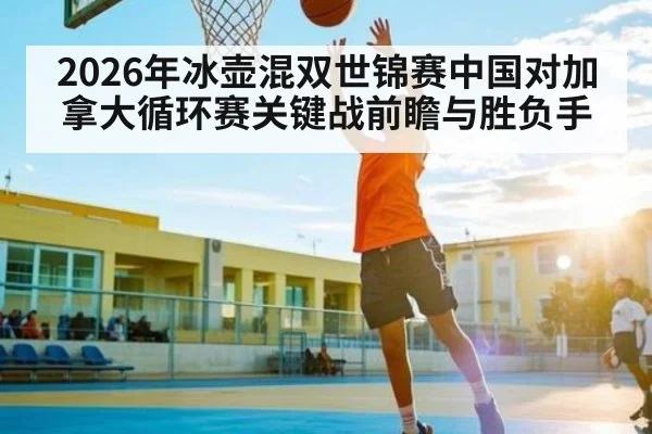 2026年冰壶混双世锦赛中国对加拿大循环赛关键战前瞻与胜负手