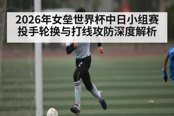 2026年女垒世界杯中日小组赛投手轮换与打线攻防深度解析